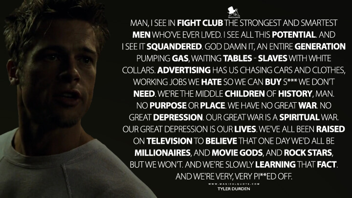 Man, I see in Fight Club the strongest and smartest men who've ever lived. I see all this potential. And I see it squandered. God damn it, an entire generation pumping gas, waiting tables – slaves with white collars. Advertising has us chasing cars and clothes, working jobs we hate so we can buy s*** we don't need. We're the middle children of history, man. No purpose or place. We have no Great War. No Great Depression. Our great war is a spiritual war. Our great depression is our lives. We've all been raised on television to believe that one day we'd all be millionaires, and movie gods, and rock stars, but we won't. And we're slowly learning that fact. And we're very, very pi**ed off. - Tyler Durden (Fight Club Quotes)