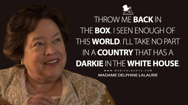 Throw me back in the box. I seen enough of this world. I'll take no part in a country that has a darkie in the White House. - Madame Delphine LaLaurie (American Horror Story Quotes)
