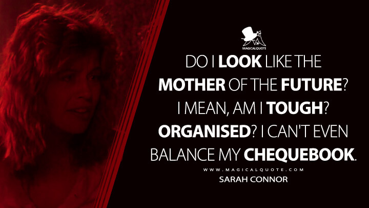 Do I look like the mother of the future? I mean, am I tough? Organised? I can't even balance my chequebook. - Sarah Connor (The Terminator Quotes)