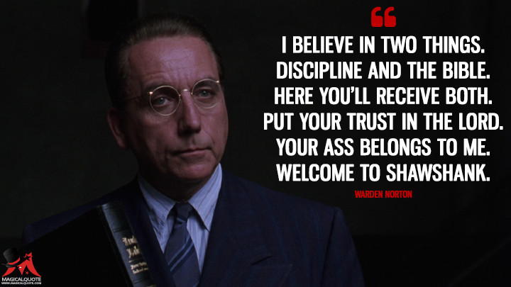 I believe in two things. Discipline and the Bible. Here you'll receive both. Put your trust in the Lord. Your ass belongs to me. Welcome to Shawshank. - Warden Norton (The Shawshank Redemption Quotes)