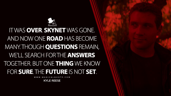 It was over. Skynet was gone. And now one road has become many. Though questions remain, we'll search for the answers together. But one thing we know for sure. The future is not set. - Kyle Reese (Terminator Genisys Quotes)