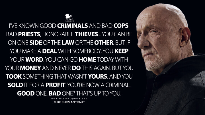 I've known good criminals and bad cops. Bad priests, honorable thieves... You can be on one side of the law or the other. But if you make a deal with somebody, you keep your word. You can go home today with your money and never do this again. But you took something that wasn't yours. And you sold it for a profit. You're now a criminal. Good one, bad one? That's up to you. - Mike Ehrmantraut (Better Call Saul Quotes)
