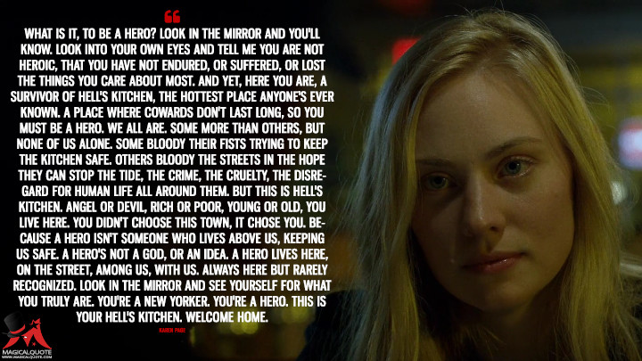 Karen Page Season 2 - What is it, to be a hero? Look in the mirror and you'll know. Look into your own eyes and tell me you are not heroic, that you have not endured, or suffered, or lost the things you care about most. And yet, here you are, a survivor of Hell's Kitchen, the hottest place anyone's ever known. A place where cowards don't last long, so you must be a hero. We all are. Some more than others, but none of us alone. Some bloody their fists trying to keep the Kitchen safe. Others bloody the streets in the hope they can stop the tide, the crime, the cruelty, the disregard for human life all around them. But this is Hell's Kitchen. Angel or devil, rich or poor, young or old, you live here. You didn't choose this town, it chose you. Because a hero isn't someone who lives above us, keeping us safe. A hero's not a God, or an idea. A hero lives here, on the street, among us, with us. Always here but rarely recognized. Look in the mirror and see yourself for what you truly are. You're a New Yorker. You're a hero. This is your Hell's Kitchen. Welcome home. (Daredevil Quotes)
