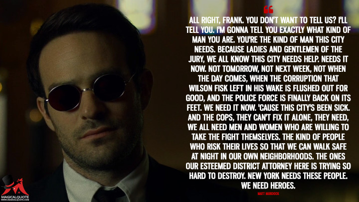 Matt Murdock Season 2 - All right, Frank. You don't want to tell us? I'll tell you. I'm gonna tell you exactly what kind of man you are. You're the kind of man this city needs. Because ladies and gentlemen of the jury, we all know this city needs help. Needs it now. Not tomorrow, not next week, not when the day comes, when the corruption that Wilson Fisk left in his wake is flushed out for good, and the police force is finally back on its feet. We need it now. 'Cause this city's been sick. And the cops, they can't fix it alone, they need, we all need men and women who are willing to take the fight themselves. The kind of people who risk their lives so that we can walk safe at night in our own neighborhoods. The ones our esteemed District Attorney here is trying so hard to destroy. New York needs these people. We need heroes. (Daredevil Quotes)