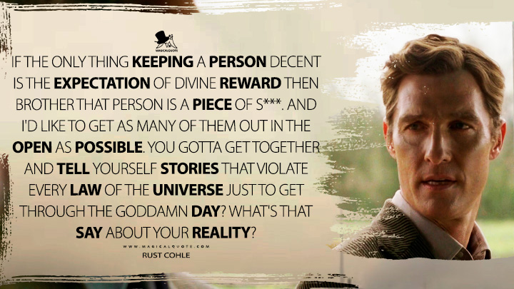 Rust Cohle - If the only thing keeping a person decent is the expectation of divine reward then brother that person is a piece of s***. And I’d like to get as many of them out in the open as possible. You gotta get together and tell yourself stories that violate every law of the universe just to get through the goddamn day? What’s that say about your reality? (True Detective Quotes)