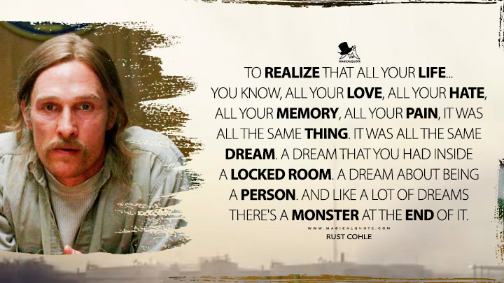 Rust Cohle - To realize that all your life... you know, all your love, all your hate, all your memory, all your pain, it was all the same thing. It was all the same dream. A dream that you had inside a locked room. A dream about being a person. And like a lot of dreams there's a monster at the end of it. (True Detective Quotes)