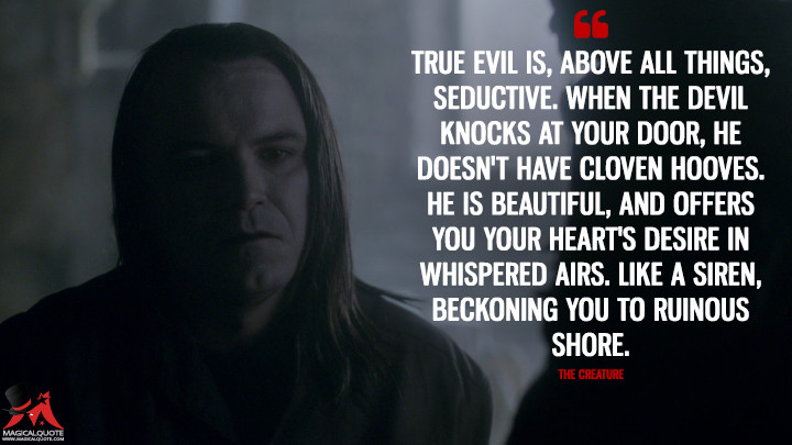 True evil is, above all things, seductive. When the Devil knocks at your door, he doesn't have cloven hooves. He is beautiful, and offers you your heart's desire in whispered airs. Like a siren, beckoning you to ruinous shore. - The Creature (Penny Dreadful Quotes)