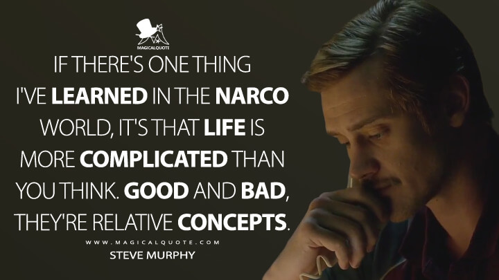 If there's one thing I've learned in the narco world, it's that life is more complicated than you think. Good and bad, they're relative concepts. - Steve Murphy (Narcos Quotes)