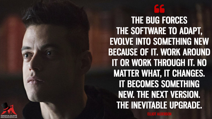 The bug forces the software to adapt, evolve into something new because of it. Work around it or work through it. No matter what, it changes. It becomes something new. The next version. The inevitable upgrade. - Elliot Alderson (Mr. Robot Quotes)