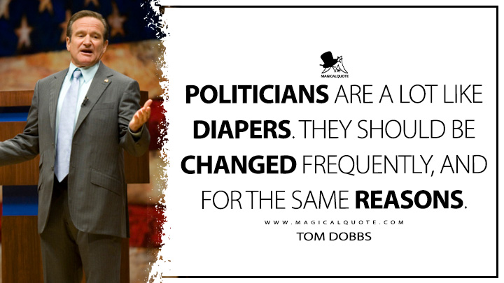 Politicians are a lot like diapers. They should be changed frequently, and for the same reasons. - Tom Dobbs (Man of the Year Quotes)