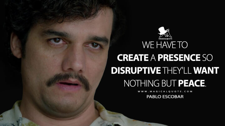 We have to create a presence so disruptive they'll want nothing but peace. - Pablo Escobar (Narcos Quotes)