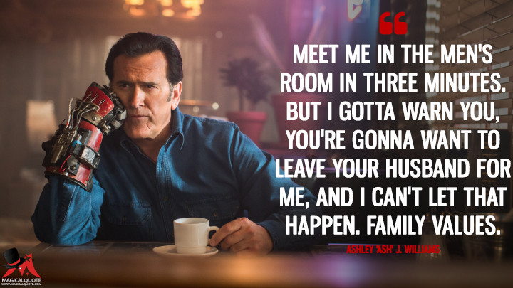 Meet me in the men's room in three minutes. But I gotta warn you, you're gonna want to leave your husband for me, and I can't let that happen. Family values. - Ashley 'Ash' J. Williams (Ash vs Evil Dead Quotes)