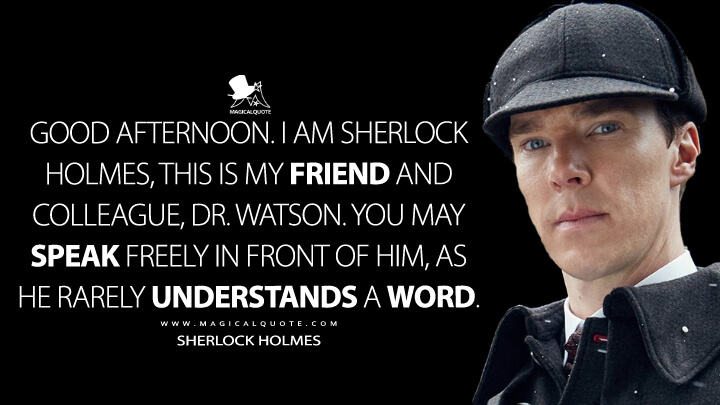 Good afternoon. I am Sherlock Holmes, this is my friend and colleague, Dr. Watson. You may speak freely in front of him, as he rarely understands a word. - Sherlock Holmes (Sherlock Quotes)