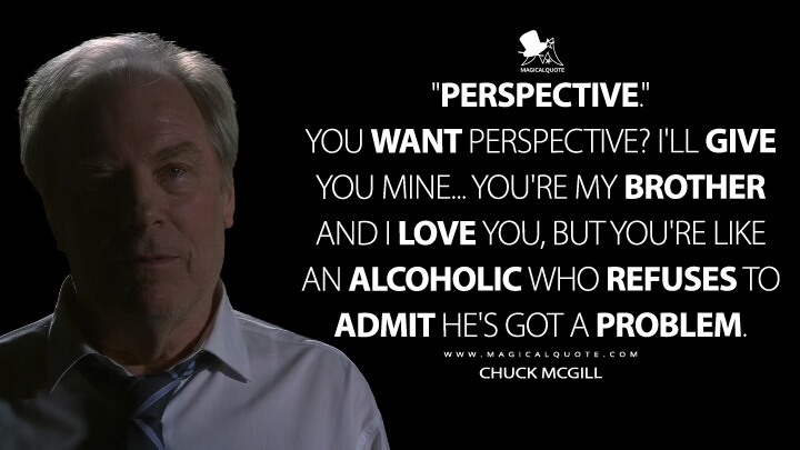 "Perspective." You want perspective? I'll give you mine... You're my brother and I love you, but you're like an alcoholic who refuses to admit he's got a problem. - Chuck McGill (Better Call Saul Quotes)