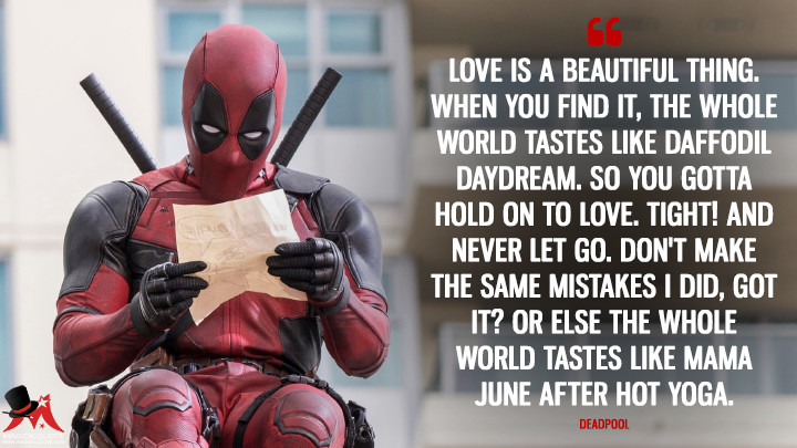 Love is a beautiful thing. When you find it, the whole world tastes like daffodil daydream. So you gotta hold on to love. Tight! And never let go. Don't make the same mistakes I did, got it? Or else the whole world tastes like Mama June after hot yoga. - Deadpool (Deadpool Quotes)
