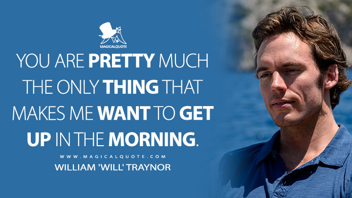 You are pretty much the only thing that makes me want to get up in the morning. - William 'Will' Traynor (Me Before You Quotes)
