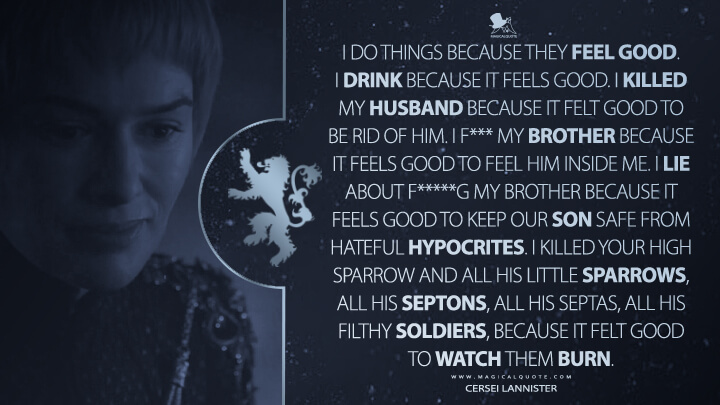 I do things because they feel good. I drink because it feels good. I killed my husband because it felt good to be rid of him. I f*** my brother because it feels good to feel him inside me. I lie about f*****g my brother because it feels good to keep our son safe from hateful hypocrites. I killed your High Sparrow and all his little sparrows, all his septons, all his septas, all his filthy soldiers, because it felt good to watch them burn. - Cersei Lannister (Game of Thrones Quotes)