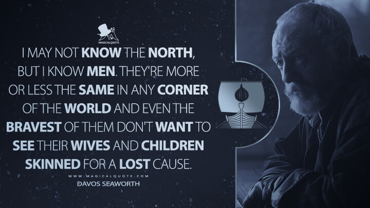 I may not know the North, but I know men. They're more or less the same in any corner of the world and even the bravest of them don't want to see their wives and children skinned for a lost cause. - Davos Seaworth (Game of Thrones Quotes)