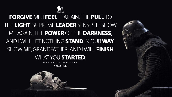 Forgive me. I feel it again. The pull to the light. Supreme Leader senses it. Show me again, the power of the darkness, and I will let nothing stand in our way. Show me, Grandfather, and I will finish what you started. - Kylo Ren (Star Wars: Episode VII - The Force Awakens Quotes)