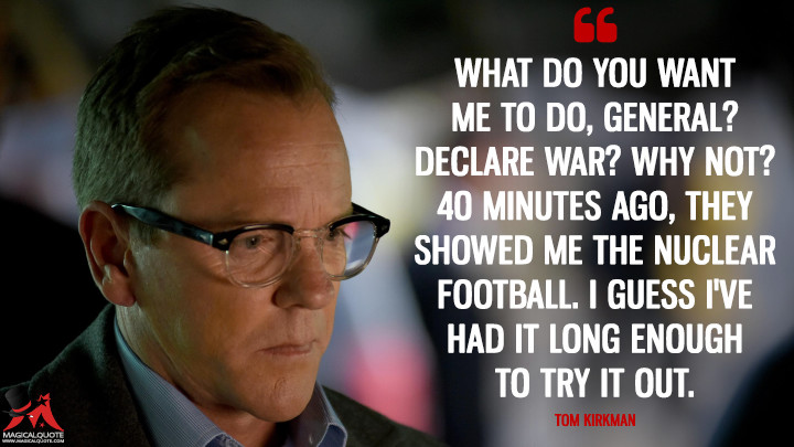What do you want me to do, General? Declare war? Why not? 40 minutes ago, they showed me the nuclear football. I guess I've had it long enough to try it out. - Tom Kirkman (Designated Survivor Quotes)