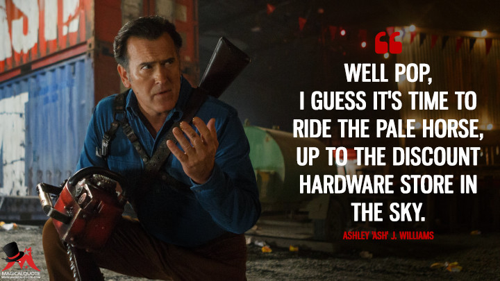 Well Pop, I guess it's time to ride the pale horse, up to the discount hardware store in the sky. - Ashley 'Ash' J. Williams (Ash vs Evil Dead Quotes)