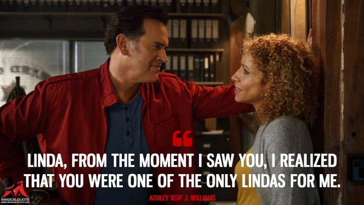 Linda, from the moment I saw you, I realized that you were one of the only Lindas for me. - Ashley 'Ash' J. Williams (Ash vs Evil Dead Quotes)