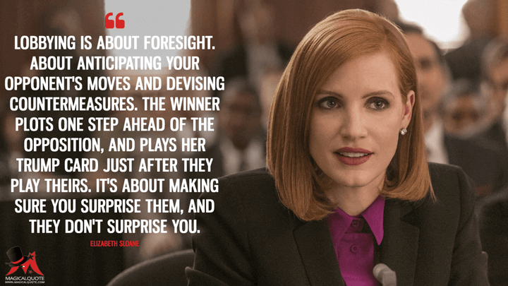 Lobbying is about foresight. About anticipating your opponent's moves and devising countermeasures. The winner plots one step ahead of the opposition, and plays her trump card just after they play theirs. It's about making sure you surprise them, and they don't surprise you. - Elizabeth Sloane (Miss Sloane Quotes)
