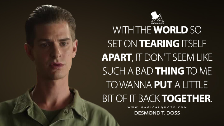 With the world so set on tearing itself apart, it don't seem like such a bad thing to me to wanna put a little bit of it back together. - Desmond T. Doss (Hacksaw Ridge Quotes)