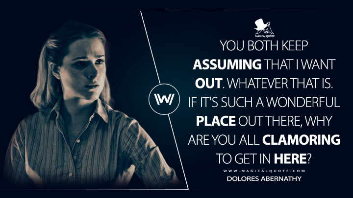 You both keep assuming that I want out. Whatever that is. If it's such a wonderful place out there, why are you all clamoring to get in here? - Dolores Abernathy (Westworld HBO Quotes)