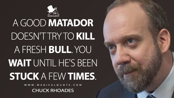 A good matador doesn't try to kill a fresh bull. You wait until he's been stuck a few times. - Chuck Rhoades (Billions Quotes)