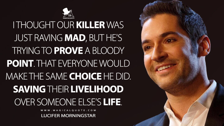 I thought our killer was just raving mad, but he's trying to prove a bloody point. That everyone would make the same choice he did. Saving their livelihood over someone else's life. - Lucifer Morningstar (Lucifer Quotes)