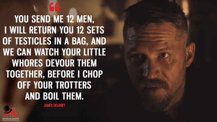 You send me 12 men, I will return you 12 sets of testicles in a bag, and we can watch your little whores devour them together, before I chop off your trotters and boil them. - James Keziah Delaney (Taboo Quotes)