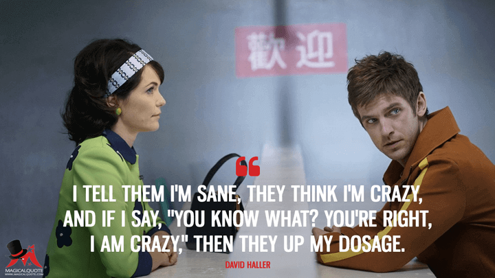 I tell them I'm sane, they think I'm crazy, and if I say, "You know what? You're right, I am crazy," then they up my dosage. - David Haller (Legion Quotes)
