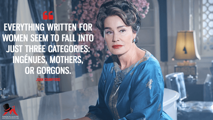 Everything written for women seem to fall into just three categories: ingénues, mothers, or gorgons. - Joan Crawford (Feud Quotes)