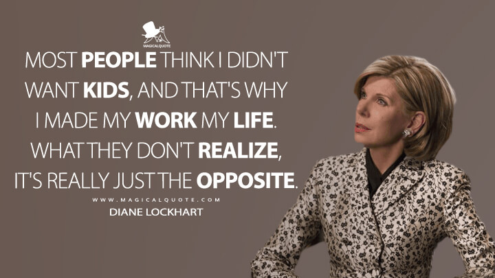 Most people think I didn't want kids, and that's why I made my work my life. What they don't realize, it's really just the opposite. - Diane Lockhart (The Good Fight Quotes)
