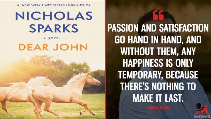 Passion and satisfaction go hand in hand, and without them, any happiness is only temporary, because there’s nothing to make it last. - Nicholas Sparks (Dear John Quotes)