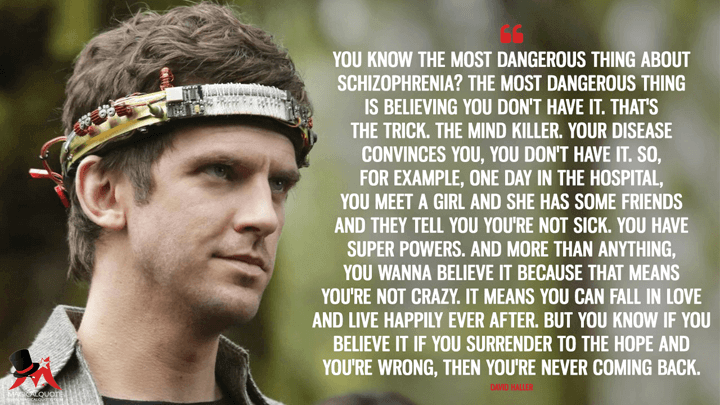 You know the most dangerous thing about schizophrenia? The most dangerous thing is believing you don't have it. That's the trick. The mind killer. Your disease convinces you, you don't have it. So, for example, one day in the hospital, you meet a girl and she has some friends and they tell you you're not sick. You have super powers. And more than anything, you wanna believe it because that means you're not crazy. It means you can fall in love and live happily ever after. But you know if you believe it if you surrender to the hope and you're wrong, then you're never coming back. - David Haller (Legion Quotes)
