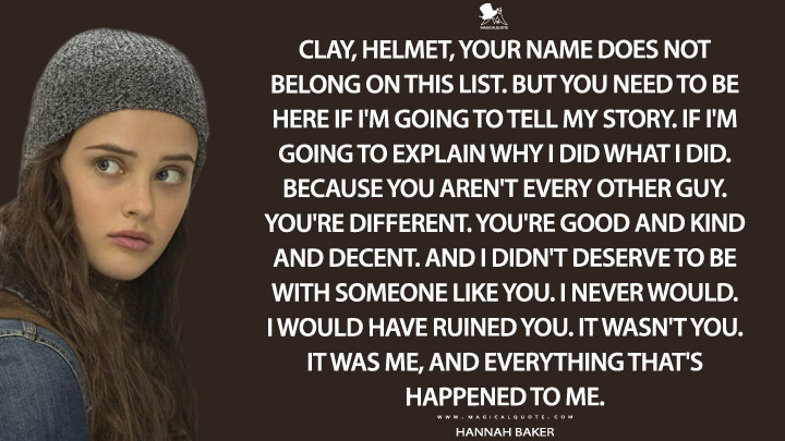 Clay, Helmet, your name does not belong on this list. But you need to be here if I'm going to tell my story. If I'm going to explain why I did what I did. Because you aren't every other guy. You're different. You're good and kind and decent. And I didn't deserve to be with someone like you. I never would. I would have ruined you. It wasn't you. It was me, and everything that's happened to me. - Hannah Baker (13 Reasons Why Quotes)
