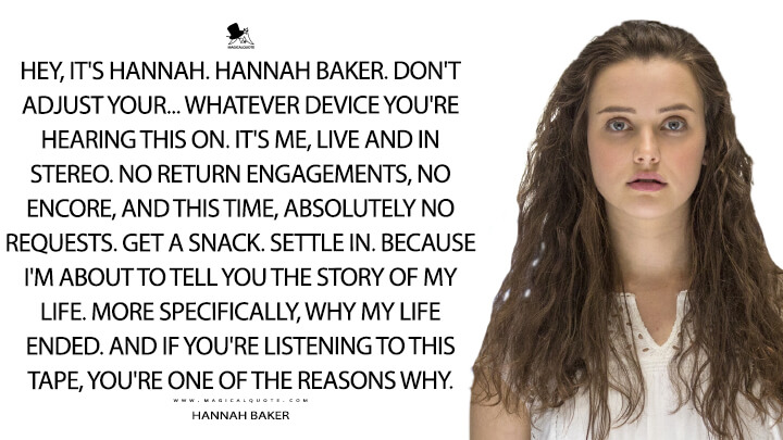 Hey, it's Hannah. Hannah Baker. Don't adjust your... whatever device you're hearing this on. It's me, live and in stereo. No return engagements, no encore, and this time, absolutely no requests. Get a snack. Settle in. Because I'm about to tell you the story of my life. More specifically, why my life ended. And if you're listening to this tape, you're one of the reasons why. - Hannah Baker (13 Reasons Why Quotes)