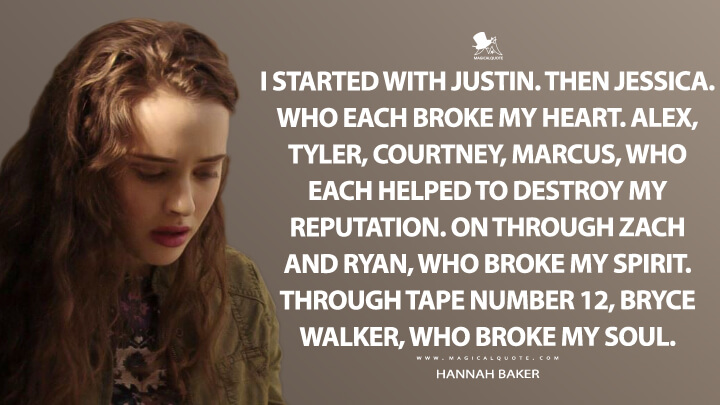 I started with Justin. Then Jessica. Who each broke my heart. Alex, Tyler, Courtney, Marcus, who each helped to destroy my reputation. On through Zach and Ryan, who broke my spirit. Through tape number 12, Bryce Walker, who broke my soul. - Hannah Baker (13 Reasons Why Quotes)