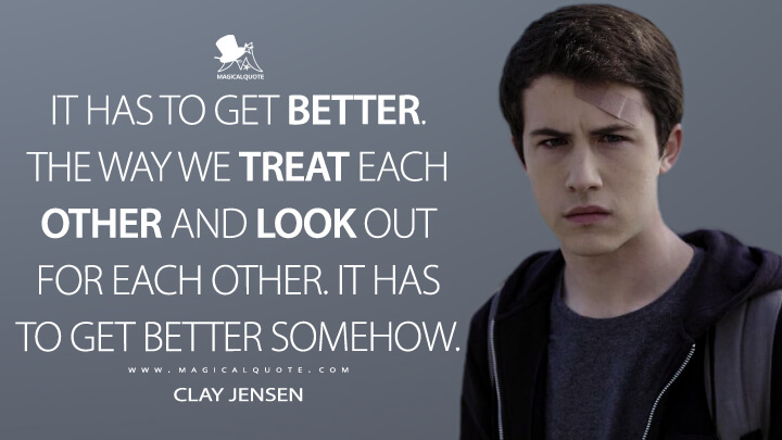 It has to get better. The way we treat each other and look out for each other. It has to get better somehow. - Clay Jensen (13 Reasons Why Quotes)