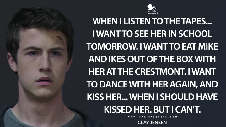 When I listen to the tapes... I want to see her in school tomorrow. I want to eat Mike and Ikes out of the box with her at the Crestmont. I want to dance with her again, and kiss her... when I should have kissed her. But I can't. - Clay Jensen (13 Reasons Why Quotes)
