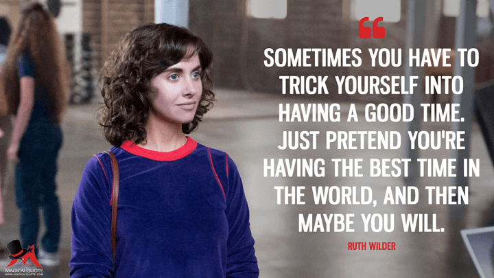 Sometimes you have to trick yourself into having a good time. Just pretend you're having the best time in the world, and then maybe you will. - Ruth Wilder (GLOW Quotes)