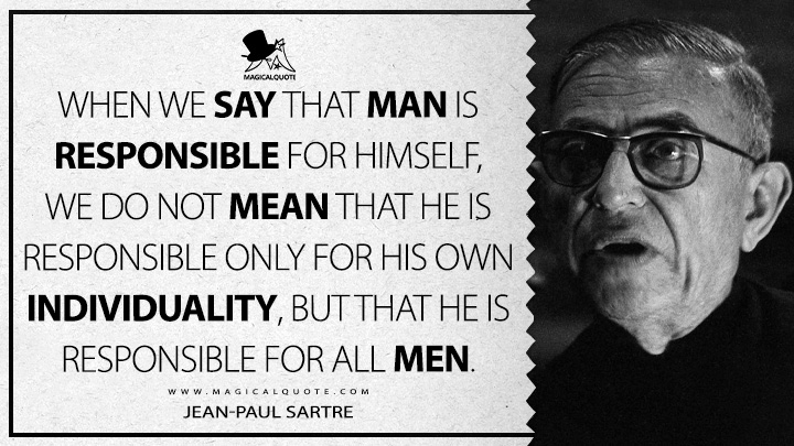 When we say that man is responsible for himself, we do not mean that he is responsible only for his own individuality, but that he is responsible for all men. - Jean-Paul Sartre (Existentialism is a Humanism Quotes)