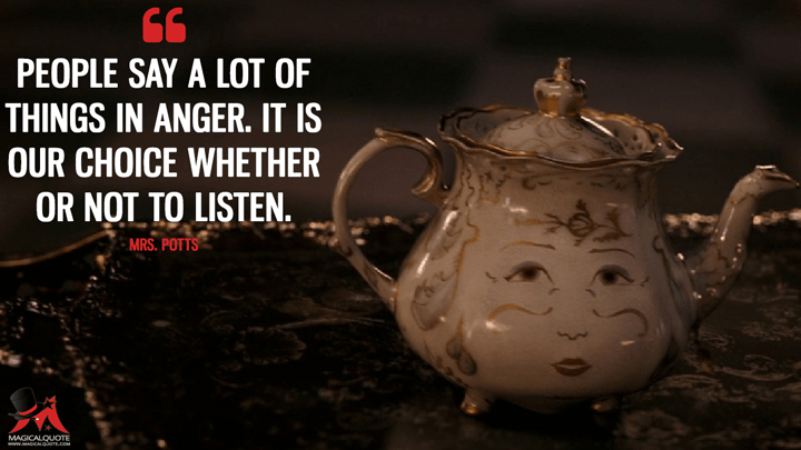 People say a lot of things in anger. It is our choice whether or not to listen. - Mrs. Potts (Beauty and the Beast (2017) Quotes)