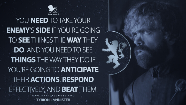 You need to take your enemy's side if you're going to see things the way they do. And you need to see things the way they do if you're going to anticipate their actions, respond effectively, and beat them. - Tyrion Lannister (Game of Thrones Quotes)