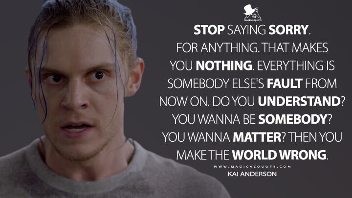 Stop saying sorry. For anything. That makes you nothing. Everything is somebody else's fault from now on. Do you understand? You wanna be somebody? You wanna matter? Then you make the world wrong. - Kai Anderson (American Horror Story Quotes)