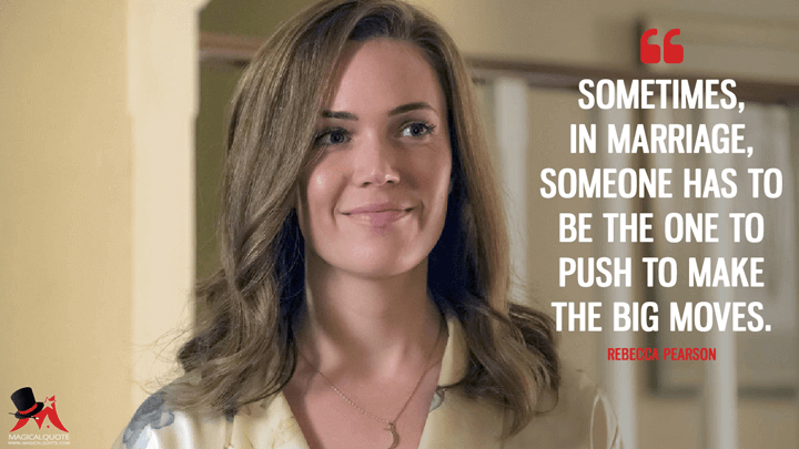 Sometimes, in marriage, someone has to be the one to push to make the big moves. - Rebecca Pearson (This Is Us Quotes)