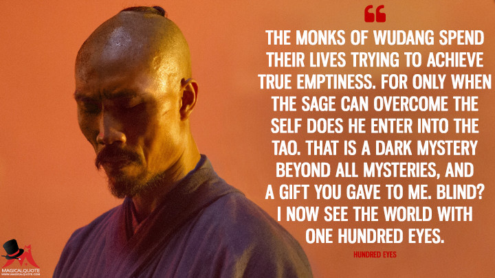 The monks of Wudang spend their lives trying to achieve true emptiness. For only when the sage can overcome the self does he enter into the Tao. That is a dark mystery beyond all mysteries, and a gift you gave to me. Blind? I now see the world with one hundred eyes. - Hundred Eyes (Marco Polo Quotes)