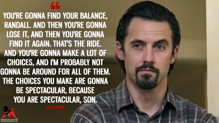 You're gonna find your balance, Randall. And then you're gonna lose it, and then you're gonna find it again. That's the ride. And you're gonna make a lot of choices, and I'm probably not gonna be around for all of them. The choices you make are gonna be spectacular, because you are spectacular, son. - Jack Pearson (This Is Us Quotes)